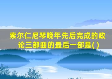 索尔仁尼琴晚年先后完成的政论三部曲的最后一部是( )